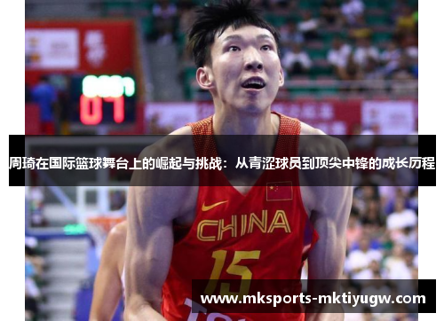 周琦在国际篮球舞台上的崛起与挑战：从青涩球员到顶尖中锋的成长历程