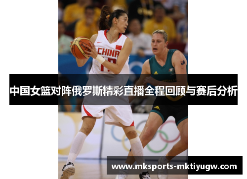 中国女篮对阵俄罗斯精彩直播全程回顾与赛后分析